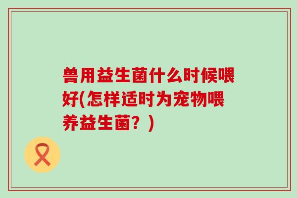 兽用益生菌什么时候喂好(怎样适时为宠物喂养益生菌？)