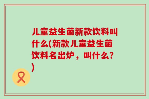 儿童益生菌新款饮料叫什么(新款儿童益生菌饮料名出炉，叫什么？)