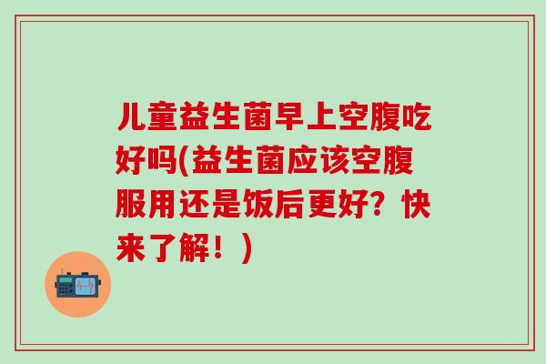 儿童益生菌早上空腹吃好吗(益生菌应该空腹服用还是饭后更好？快来了解！)