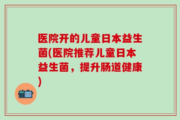 医院开的儿童日本益生菌(医院推荐儿童日本益生菌，提升肠道健康)