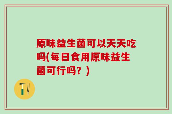 原味益生菌可以天天吃吗(每日食用原味益生菌可行吗？)