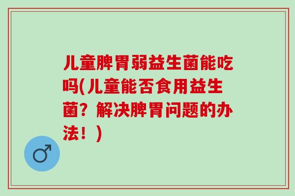 儿童脾胃弱益生菌能吃吗(儿童能否食用益生菌？解决脾胃问题的办法！)