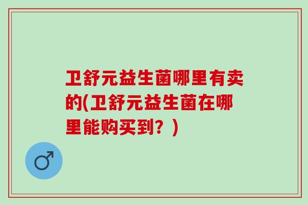 卫舒元益生菌哪里有卖的(卫舒元益生菌在哪里能购买到？)
