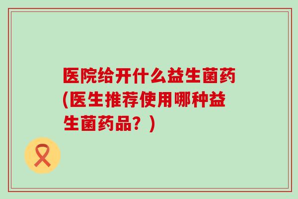 医院给开什么益生菌药(医生推荐使用哪种益生菌药品？)