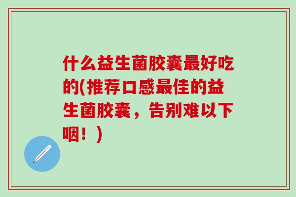 什么益生菌胶囊好吃的(推荐口感佳的益生菌胶囊，告别难以下咽！)