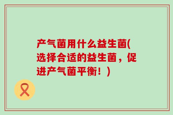产气菌用什么益生菌(选择合适的益生菌，促进产气菌平衡！)