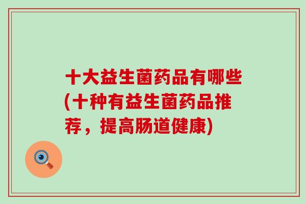 十大益生菌药品有哪些(十种有益生菌药品推荐，提高肠道健康)