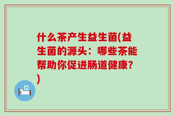 什么茶产生益生菌(益生菌的源头：哪些茶能帮助你促进肠道健康？)