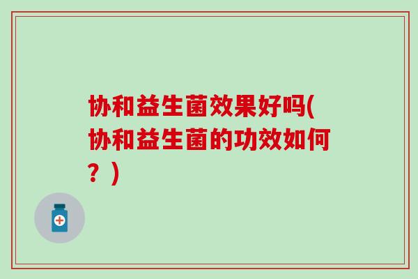 协和益生菌效果好吗(协和益生菌的功效如何？)