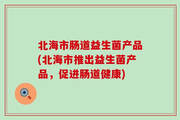 北海市肠道益生菌产品(北海市推出益生菌产品,促进肠道健康) 北海市肠道益生菌产品(北海市推出益生菌产品,促进肠道健康)