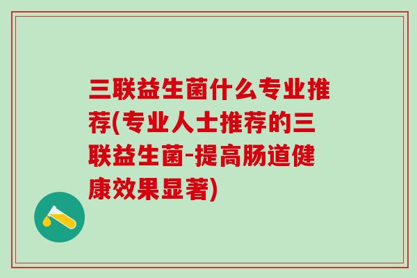三联益生菌什么专业推荐(专业人士推荐的三联益生菌-提高肠道健康效果显著)