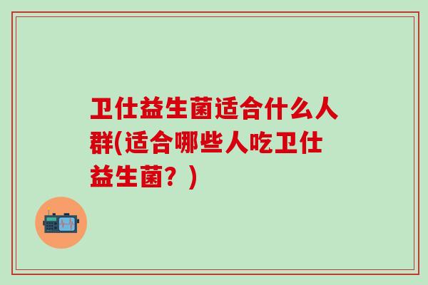 卫仕益生菌适合什么人群(适合哪些人吃卫仕益生菌？)