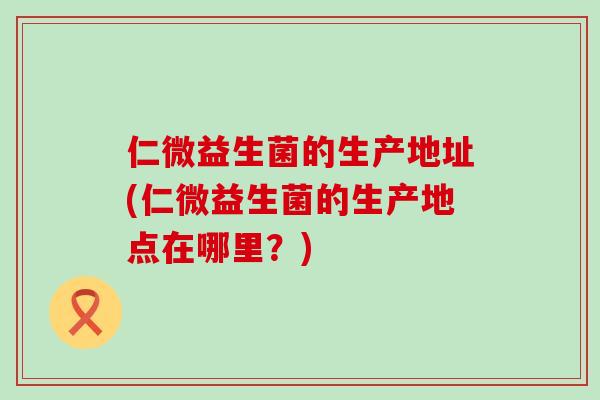 仁微益生菌的生产地址(仁微益生菌的生产地点在哪里？)