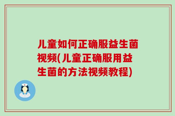 儿童如何正确服益生菌视频(儿童正确服用益生菌的方法视频教程)