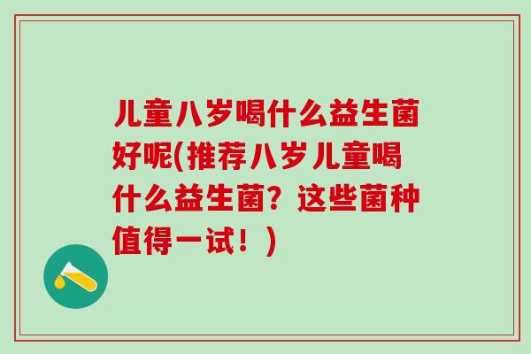 儿童八岁喝什么益生菌好呢(推荐八岁儿童喝什么益生菌？这些菌种值得一试！)
