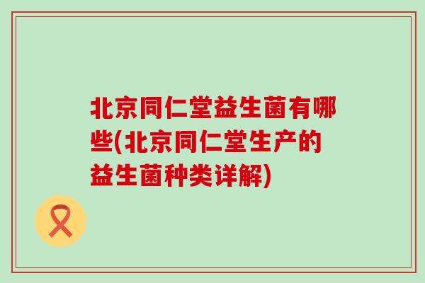 北京同仁堂益生菌有哪些(北京同仁堂生产的益生菌种类详解)