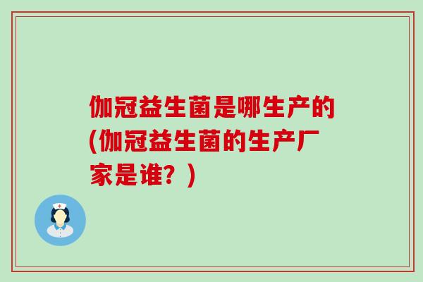 伽冠益生菌是哪生产的(伽冠益生菌的生产厂家是谁？)