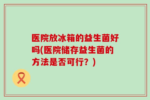 医院放冰箱的益生菌好吗(医院储存益生菌的方法是否可行？)