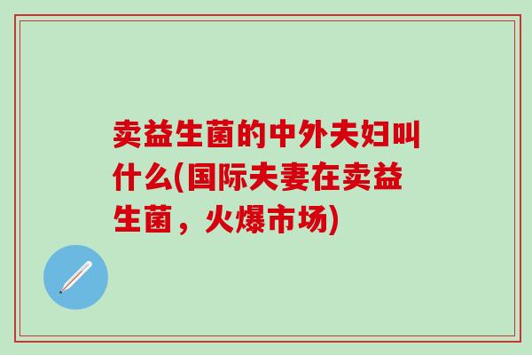 卖益生菌的中外夫妇叫什么(国际夫妻在卖益生菌，火爆市场)
