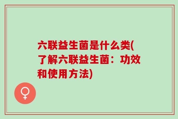 六联益生菌是什么类(了解六联益生菌：功效和使用方法)