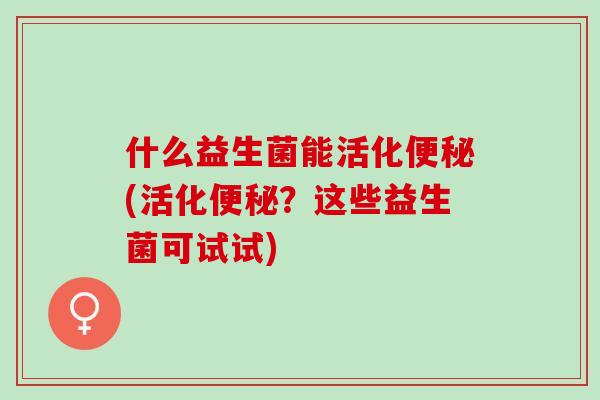 什么益生菌能活化(活化？这些益生菌可试试)