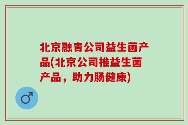 北京融青公司益生菌产品(北京公司推益生菌产品，助力肠健康)
