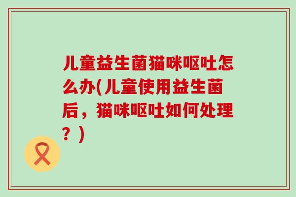 儿童益生菌猫咪怎么办(儿童使用益生菌后,猫咪如何处理?) 儿童益生菌猫咪怎么办(儿童使用益生菌后,猫咪如何处理?)