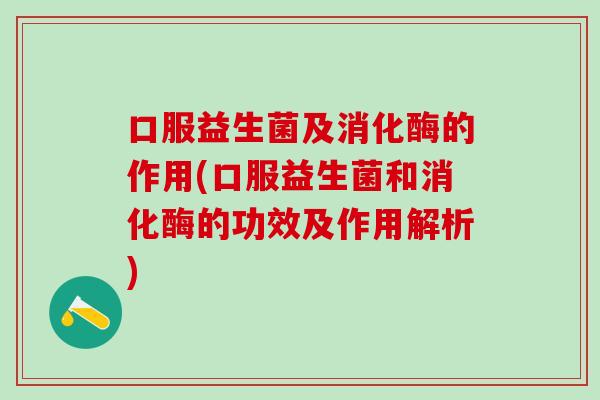 口服益生菌及消化酶的作用(口服益生菌和消化酶的功效及作用解析)