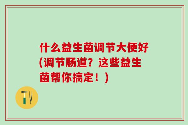 什么益生菌调节大便好(调节肠道？这些益生菌帮你搞定！)