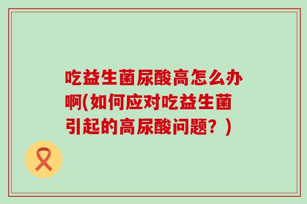 吃益生菌尿酸高怎么办啊(如何应对吃益生菌引起的高尿酸问题？)