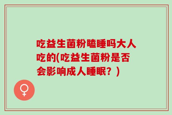 吃益生菌粉瞌睡吗大人吃的(吃益生菌粉是否会影响成人？)