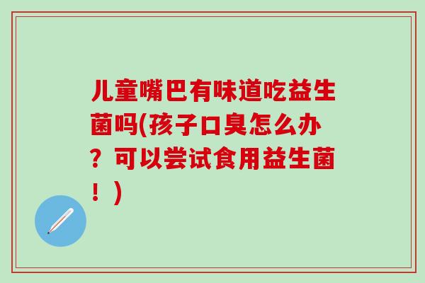 儿童嘴巴有味道吃益生菌吗(孩子怎么办?可以尝试食用益生菌!) 儿童嘴巴有味道吃益生菌吗(孩子怎么办?可以尝试食用益生菌!)