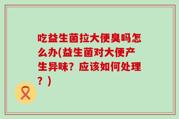 吃益生菌拉大便臭吗怎么办(益生菌对大便产生异味？应该如何处理？)