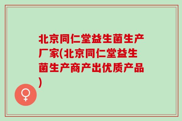 北京同仁堂益生菌生产厂家(北京同仁堂益生菌生产商产出优质产品)