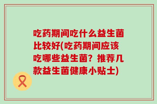 吃药期间吃什么益生菌比较好(吃药期间应该吃哪些益生菌?推荐几款益生菌健康小贴士) 吃药期间吃什么益生菌比较好(吃药期间应该吃哪些益生菌?推荐几款益生菌健康小贴士)