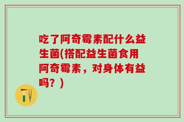 吃了阿奇霉素配什么益生菌(搭配益生菌食用阿奇霉素,对身体有益吗?) 吃了阿奇霉素配什么益生菌(搭配益生菌食用阿奇霉素,对身体有益吗?)