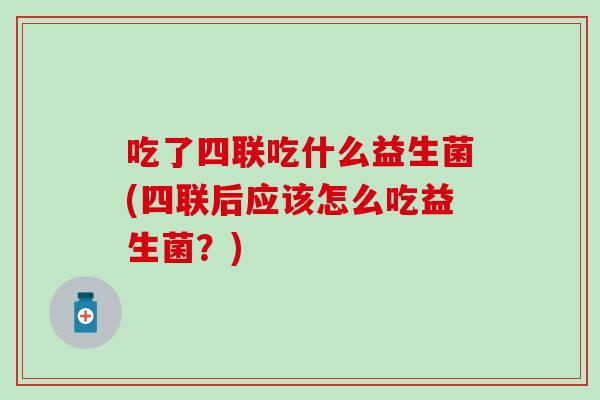 吃了四联吃什么益生菌(四联后应该怎么吃益生菌？)