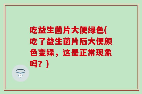 吃益生菌片大便绿色(吃了益生菌片后大便颜色变绿，这是正常现象吗？)