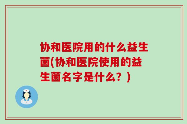 协和医院用的什么益生菌(协和医院使用的益生菌名字是什么？)