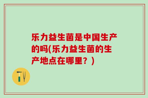 乐力益生菌是中国生产的吗(乐力益生菌的生产地点在哪里？)