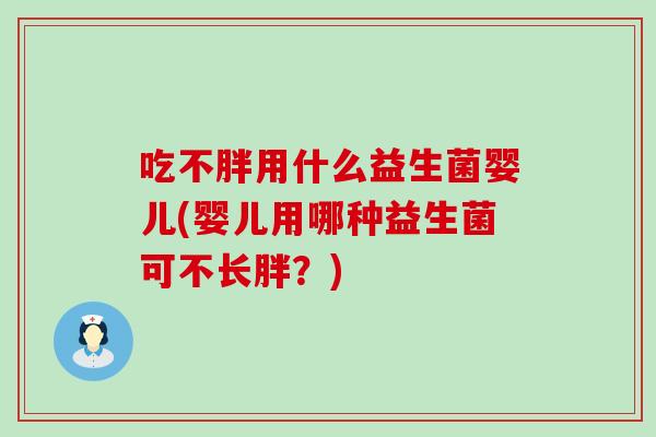 吃不胖用什么益生菌婴儿(婴儿用哪种益生菌可不长胖？)