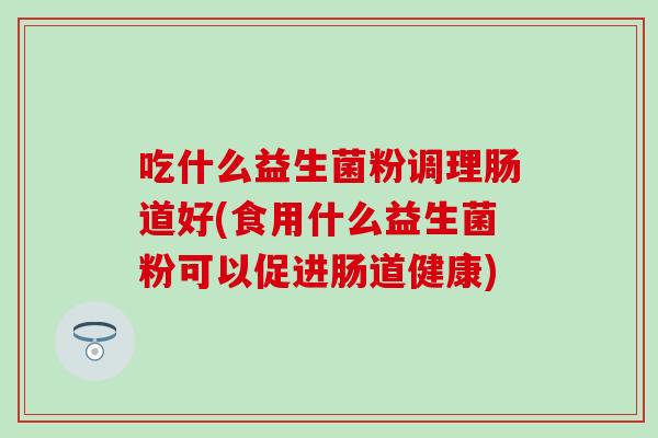 吃什么益生菌粉调理肠道好(食用什么益生菌粉可以促进肠道健康)