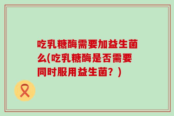 吃乳糖酶需要加益生菌么(吃乳糖酶是否需要同时服用益生菌？)