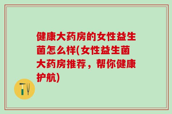 健康大药房的女性益生菌怎么样(女性益生菌大药房推荐，帮你健康护航)
