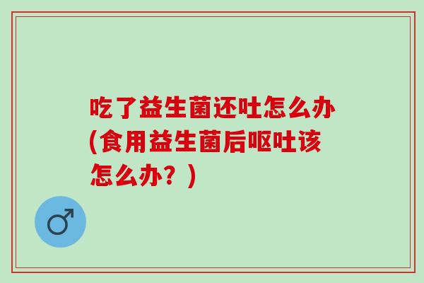 吃了益生菌还吐怎么办(食用益生菌后该怎么办？)