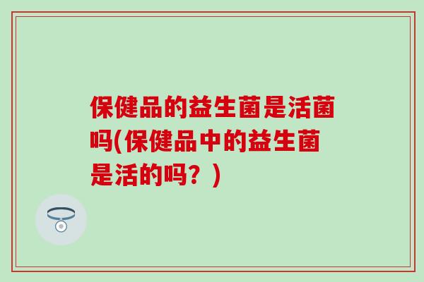 保健品的益生菌是活菌吗(保健品中的益生菌是活的吗？)