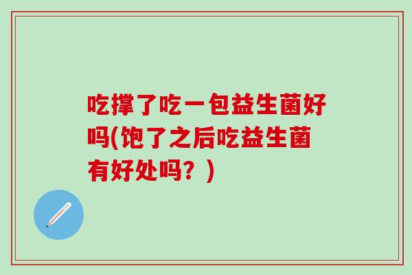 吃撑了吃一包益生菌好吗(饱了之后吃益生菌有好处吗？)