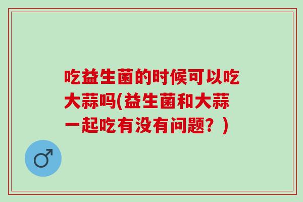 吃益生菌的时候可以吃大蒜吗(益生菌和大蒜一起吃有没有问题？)