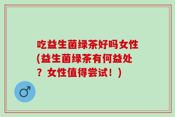 吃益生菌绿茶好吗女性(益生菌绿茶有何益处？女性值得尝试！)