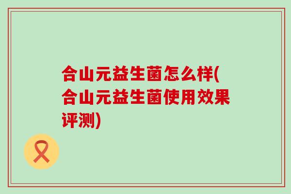合山元益生菌怎么样(合山元益生菌使用效果评测) 合山元益生菌怎么样(合山元益生菌使用效果评测)